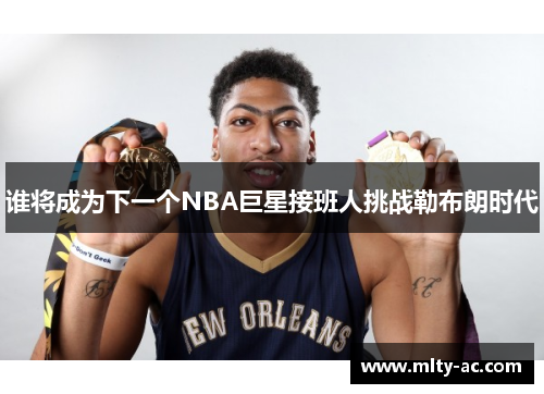 谁将成为下一个NBA巨星接班人挑战勒布朗时代